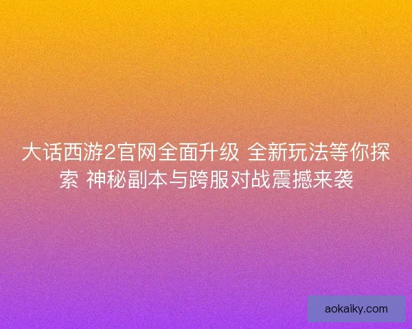 大话西游2官网全面升级 全新玩法等你探索 神秘副本与跨服对战震撼来袭