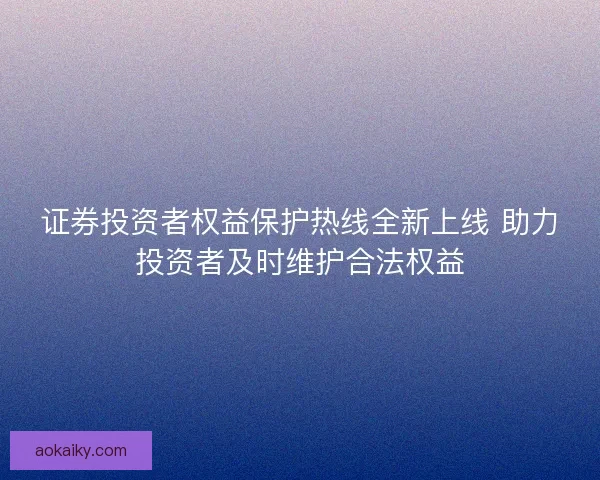 证券投资者权益保护热线全新上线 助力投资者及时维护合法权益